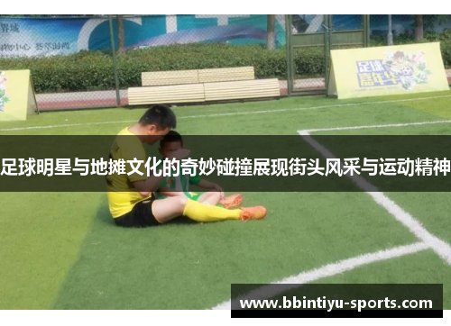 足球明星与地摊文化的奇妙碰撞展现街头风采与运动精神
